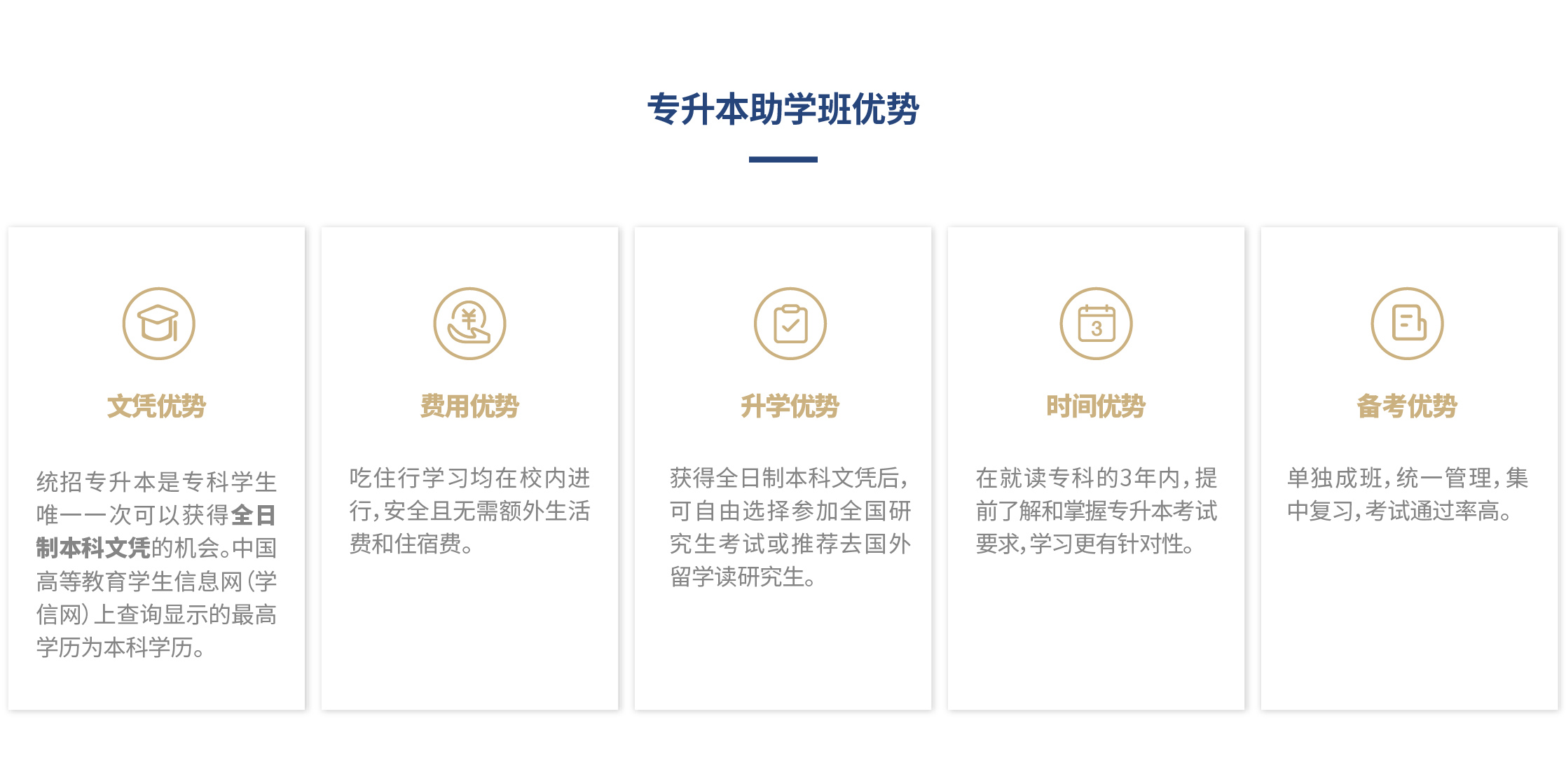 专升本助学班优势：文凭优势：统招专升本是专科学生唯一一次可以获得全日制本科文凭的机会。中国高等教育学生信息网（学信网）上查询显示的最高学历为本科学历。费用优势：吃住行学习均在校内进行，安全且无需额外生活费和住宿费。升学优势：获得全日制本科文凭后，可自由选择参加全国研究生考试或推荐去国外留学读研究生。时间优势：在就读专科的3年内，提前了解和掌握专升本考试要求，学习更有针对性。备考优势:单独成班，统一管理，集中复习，考试通过率高。 